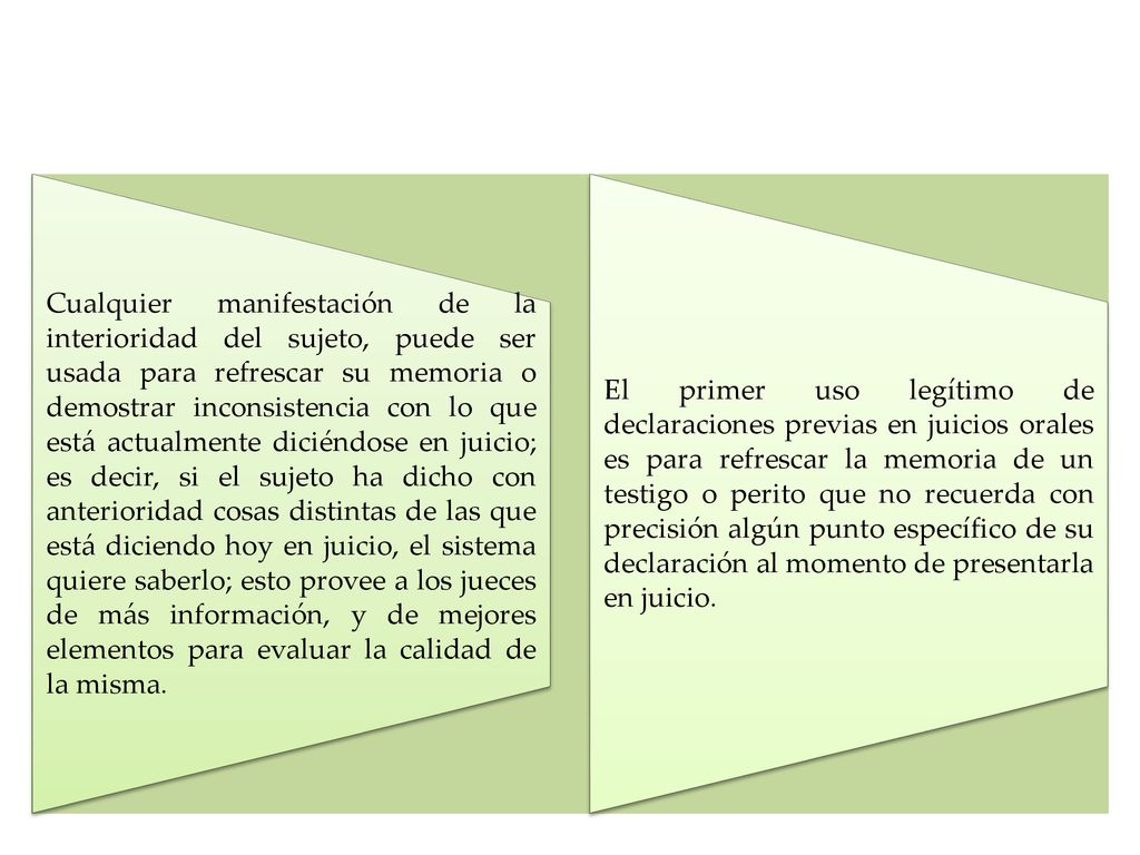 Cualquier manifestación de la interioridad del sujeto, puede ser usada para refrescar su memoria o demostrar inconsistencia con lo que está actualmente diciéndose en juicio; es decir, si el sujeto ha dicho con anterioridad cosas distintas de las que está diciendo hoy en juicio, el sistema quiere saberlo; esto provee a los jueces de más información, y de mejores elementos para evaluar la calidad de la misma.