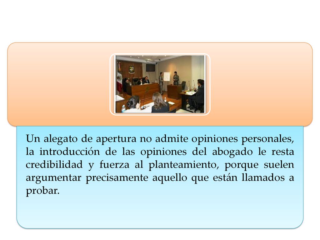Un alegato de apertura no admite opiniones personales, la introducción de las opiniones del abogado le resta credibilidad y fuerza al planteamiento, porque suelen argumentar precisamente aquello que están llamados a probar.
