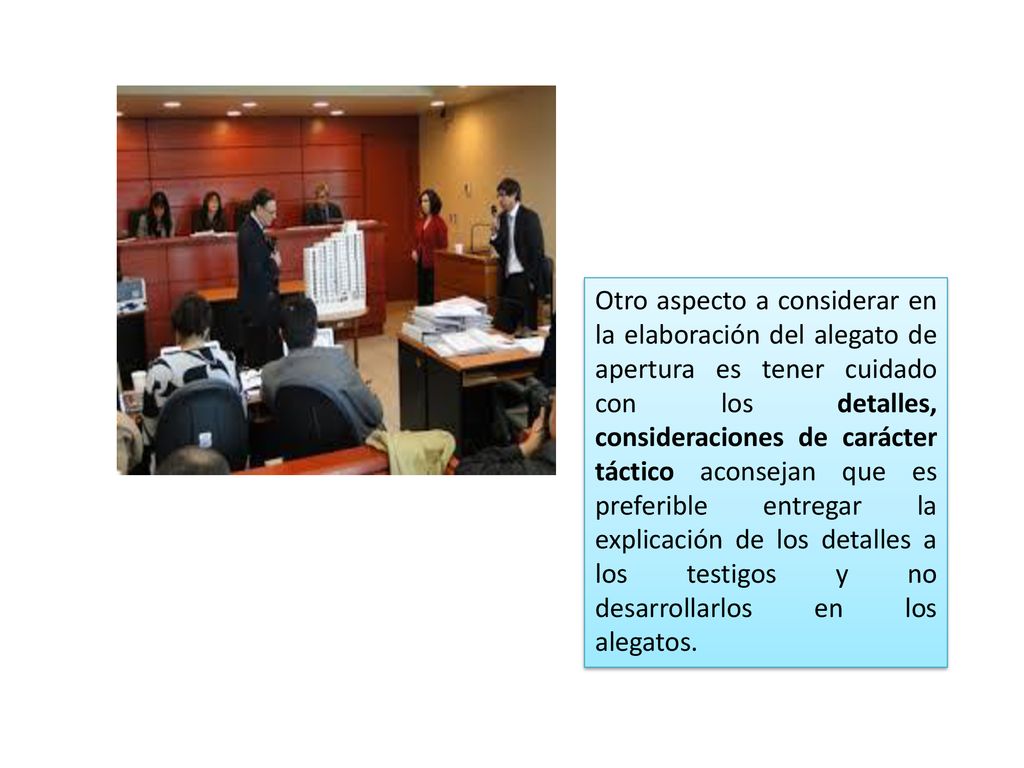 Otro aspecto a considerar en la elaboración del alegato de apertura es tener cuidado con los detalles, consideraciones de carácter táctico aconsejan que es preferible entregar la explicación de los detalles a los testigos y no desarrollarlos en los alegatos.