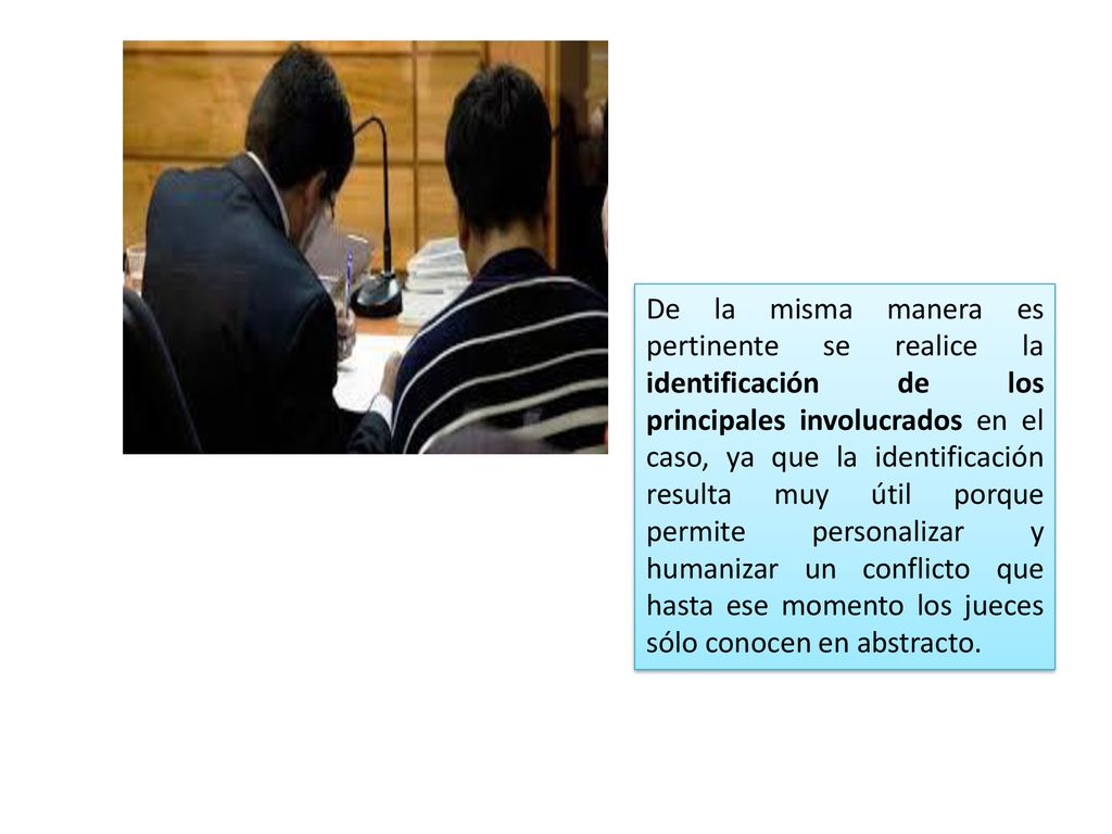 De la misma manera es pertinente se realice la identificación de los principales involucrados en el caso, ya que la identificación resulta muy útil porque permite personalizar y humanizar un conflicto que hasta ese momento los jueces sólo conocen en abstracto.
