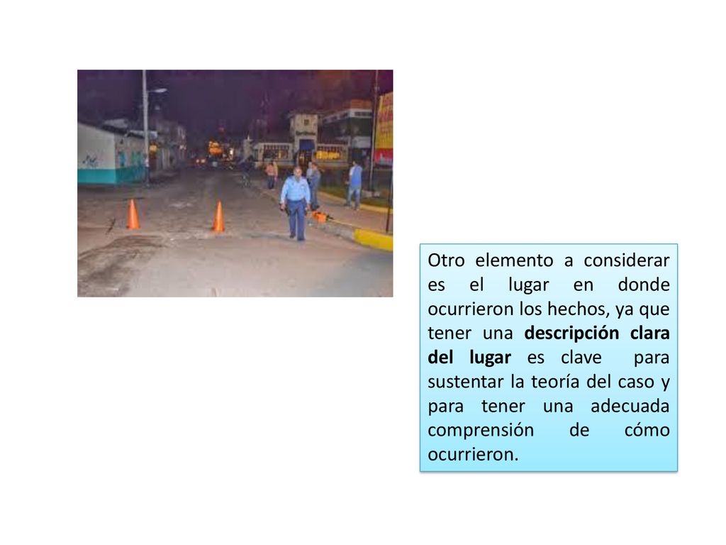 Otro elemento a considerar es el lugar en donde ocurrieron los hechos, ya que tener una descripción clara del lugar es clave para sustentar la teoría del caso y para tener una adecuada comprensión de cómo ocurrieron.