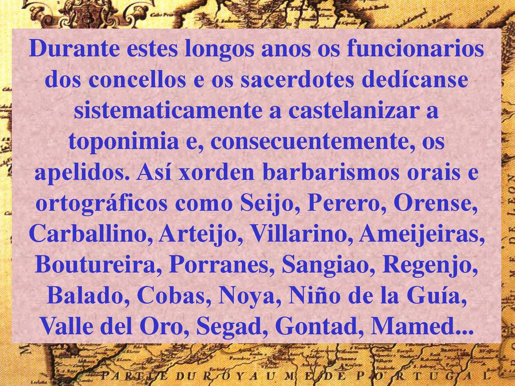 Durante estes longos anos os funcionarios dos concellos e os sacerdotes dedícanse sistematicamente a castelanizar a toponimia e, consecuentemente, os apelidos.