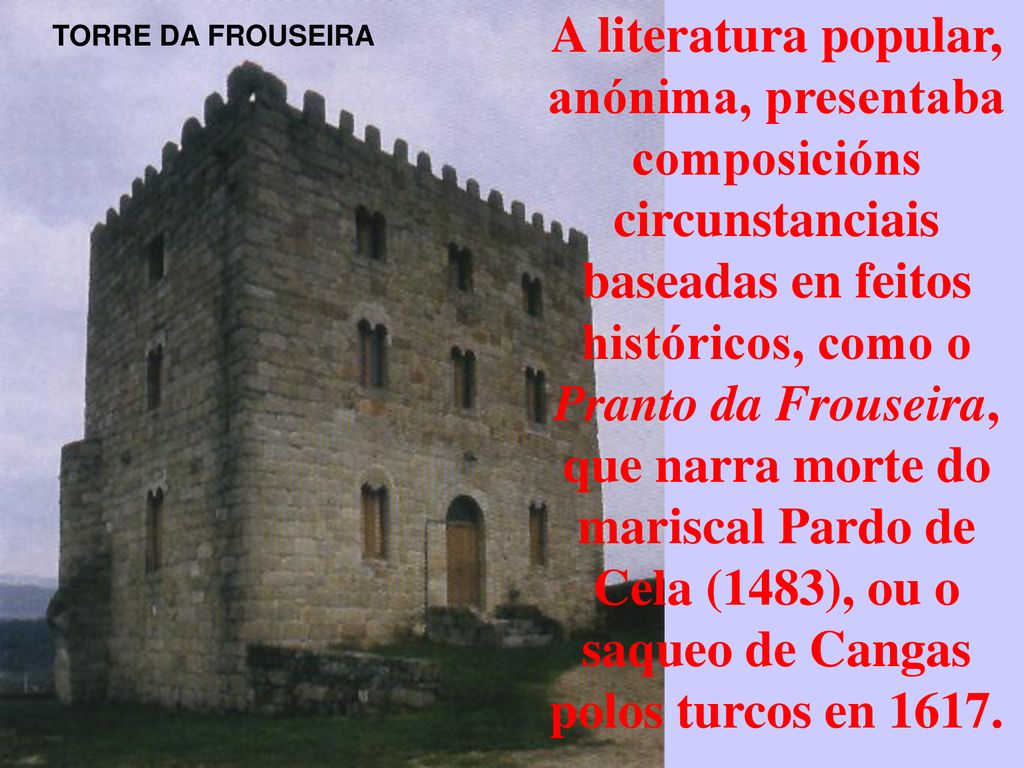 A literatura popular, anónima, presentaba composicións circunstanciais baseadas en feitos históricos, como o Pranto da Frouseira, que narra morte do mariscal Pardo de Cela (1483), ou o saqueo de Cangas polos turcos en 1617.