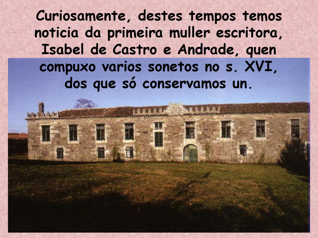 Curiosamente, destes tempos temos noticia da primeira muller escritora, Isabel de Castro e Andrade, quen compuxo varios sonetos no s.