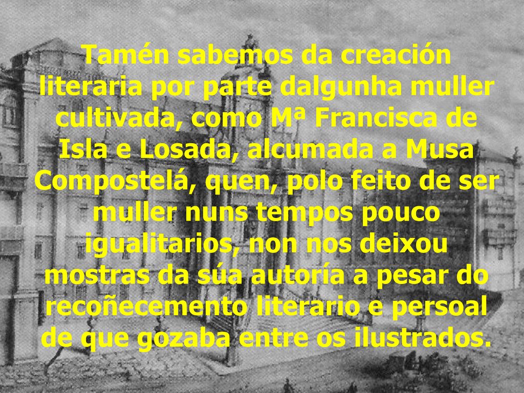 Tamén sabemos da creación literaria por parte dalgunha muller cultivada, como Mª Francisca de Isla e Losada, alcumada a Musa Compostelá, quen, polo feito de ser muller nuns tempos pouco igualitarios, non nos deixou mostras da súa autoría a pesar do recoñecemento literario e persoal de que gozaba entre os ilustrados.