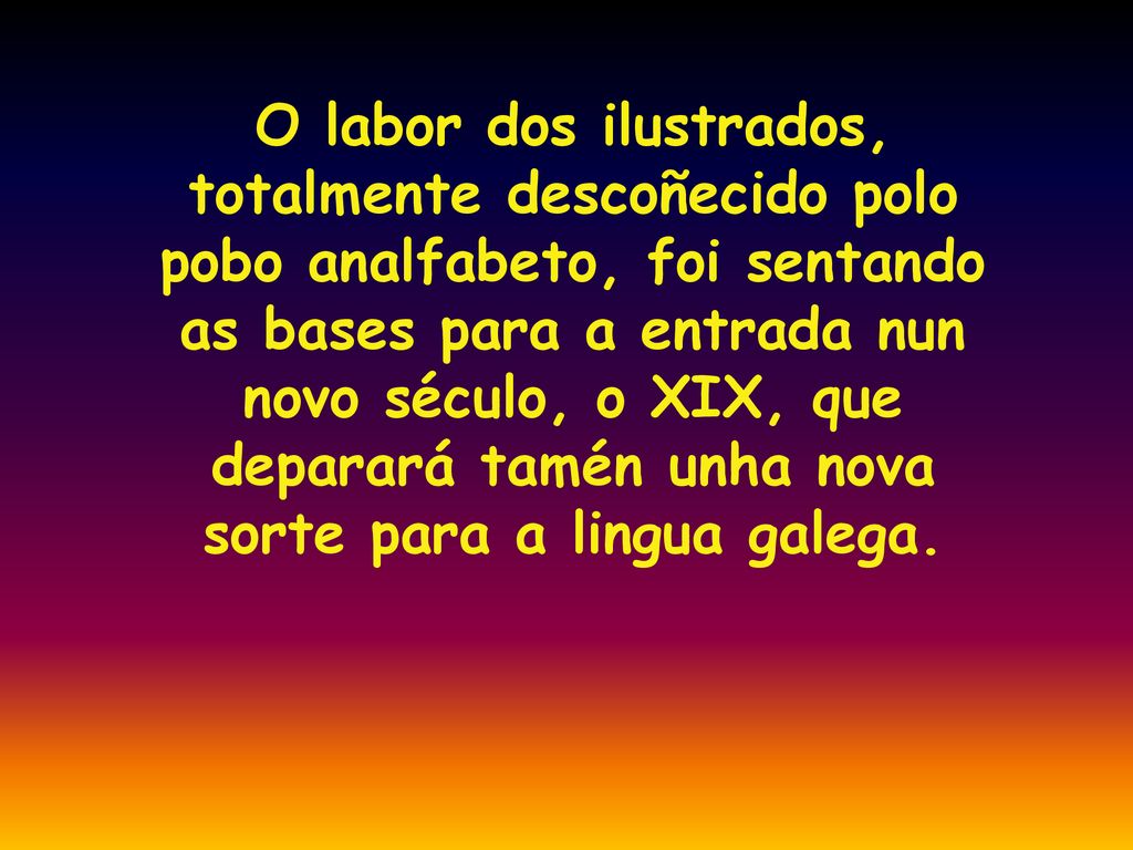 O labor dos ilustrados, totalmente descoñecido polo pobo analfabeto, foi sentando as bases para a entrada nun novo século, o XIX, que deparará tamén unha nova sorte para a lingua galega.
