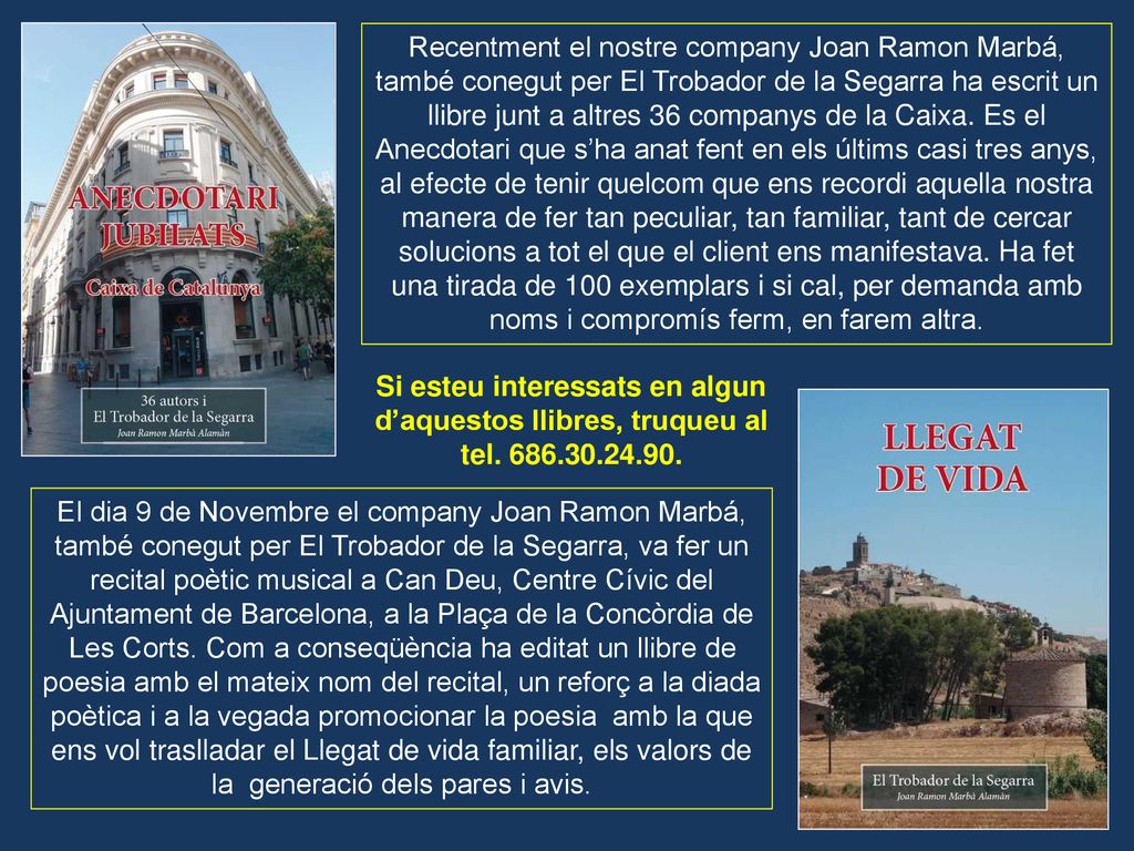Recentment el nostre company Joan Ramon Marbá, també conegut per El Trobador de la Segarra ha escrit un llibre junt a altres 36 companys de la Caixa. Es el Anecdotari que s’ha anat fent en els últims casi tres anys, al efecte de tenir quelcom que ens recordi aquella nostra manera de fer tan peculiar, tan familiar, tant de cercar solucions a tot el que el client ens manifestava. Ha fet una tirada de 100 exemplars i si cal, per demanda amb noms i compromís ferm, en farem altra.