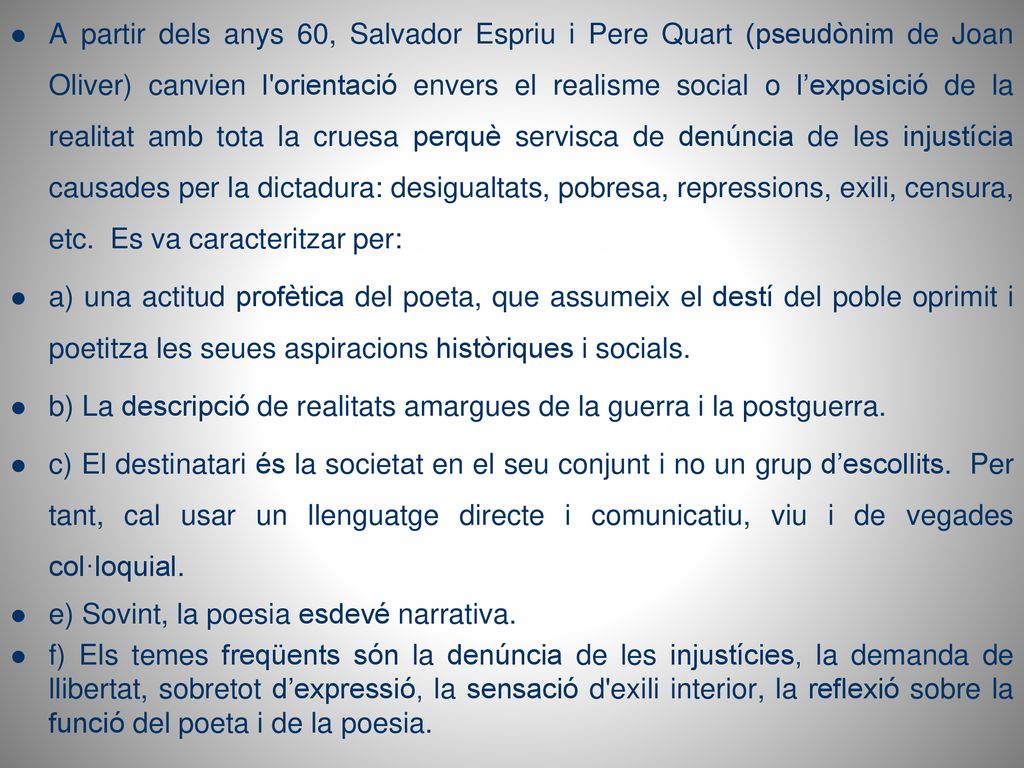 A partir dels anys 60, Salvador Espriu i Pere Quart (pseudònim de Joan Oliver) canvien l orientació envers el realisme social o l’exposició de la realitat amb tota la cruesa perquè servisca de denúncia de les injustícia causades per la dictadura: desigualtats, pobresa, repressions, exili, censura, etc. Es va caracteritzar per: