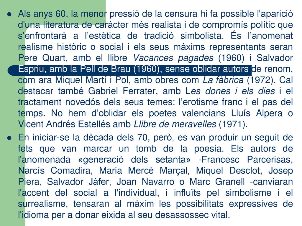 Als anys 60, la menor pressió de la censura hi fa possible l aparició d una literatura de caràcter més realista i de compromís polític que s’enfrontarà a l’estètica de tradició simbolista. És l’anomenat realisme històric o social i els seus màxims representants seran Pere Quart, amb el llibre Vacances pagades (1960) i Salvador Espriu, amb la Pell de Brau (1960), sense oblidar autors de renom, com ara Miquel Martí i Pol, amb obres com La fàbrica (1972). Cal destacar també Gabriel Ferrater, amb Les dones i els dies i el tractament novedós dels seus temes: l’erotisme franc i el pas del temps. No hem d’oblidar els poetes valencians Lluís Alpera o Vicent Andrés Estellés amb Llibre de meravelles (1971).