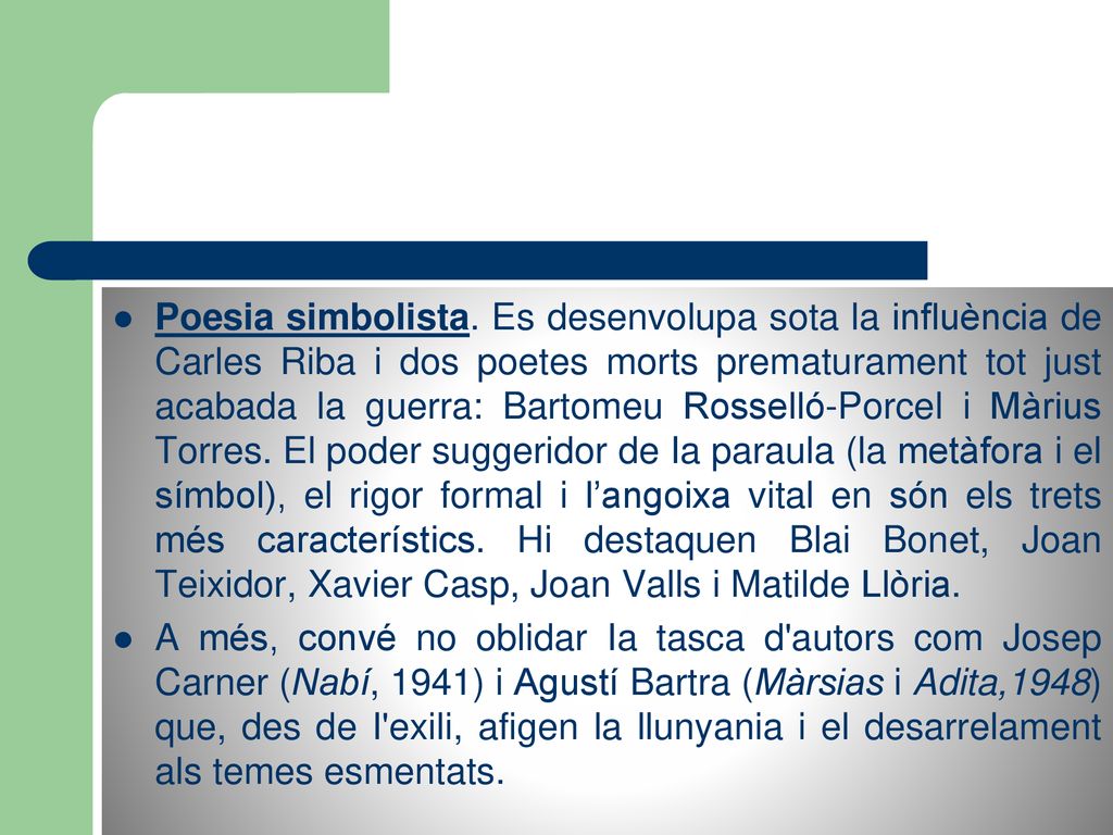 Poesia simbolista. Es desenvolupa sota la influència de Carles Riba i dos poetes morts prematurament tot just acabada la guerra: Bartomeu Rosselló-Porcel i Màrius Torres. El poder suggeridor de Ia paraula (la metàfora i el símbol), el rigor formal i l’angoixa vital en són els trets més característics. Hi destaquen Blai Bonet, Joan Teixidor, Xavier Casp, Joan Valls i Matilde Llòria.