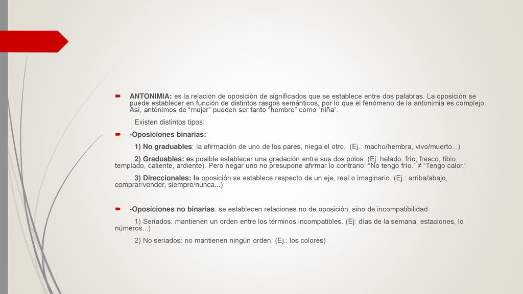 ANTONIMIA: es la relación de oposición de significados que se establece entre dos palabras. La oposición se puede establecer en función de distintos rasgos semánticos, por lo que el fenómeno de la antonimia es complejo. Así, antónimos de mujer pueden ser tanto hombre como niña .