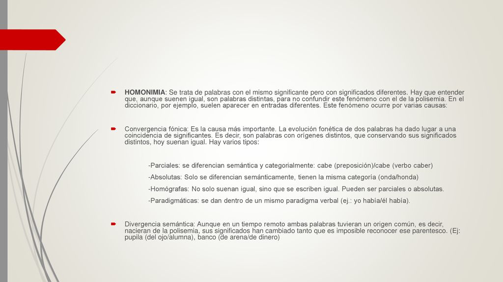 HOMONIMIA: Se trata de palabras con el mismo significante pero con significados diferentes. Hay que entender que, aunque suenen igual, son palabras distintas, para no confundir este fenómeno con el de la polisemia. En el diccionario, por ejemplo, suelen aparecer en entradas diferentes. Este fenómeno ocurre por varias causas: