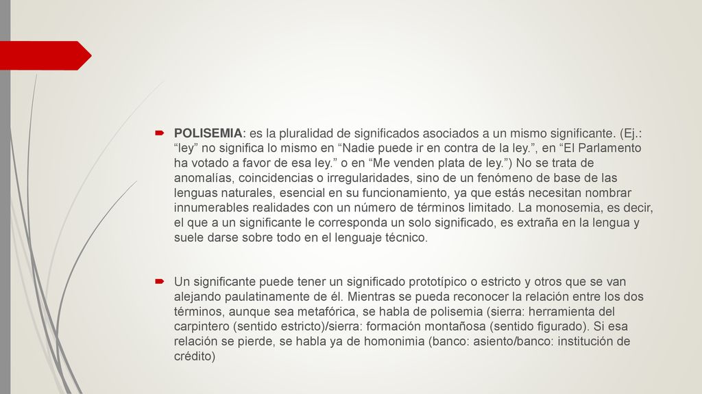 POLISEMIA: es la pluralidad de significados asociados a un mismo significante. (Ej.: ley no significa lo mismo en Nadie puede ir en contra de la ley. , en El Parlamento ha votado a favor de esa ley. o en Me venden plata de ley. ) No se trata de anomalías, coincidencias o irregularidades, sino de un fenómeno de base de las lenguas naturales, esencial en su funcionamiento, ya que estás necesitan nombrar innumerables realidades con un número de términos limitado. La monosemia, es decir, el que a un significante le corresponda un solo significado, es extraña en la lengua y suele darse sobre todo en el lenguaje técnico.