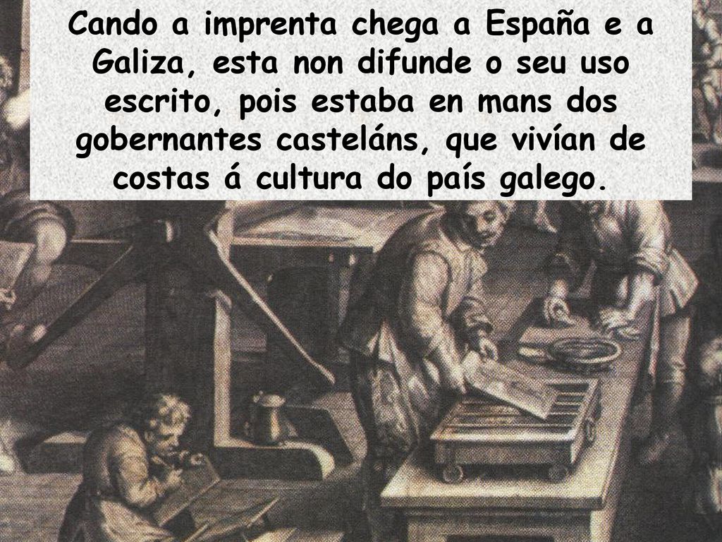 Cando a imprenta chega a España e a Galiza, esta non difunde o seu uso escrito, pois estaba en mans dos gobernantes casteláns, que vivían de costas á cultura do país galego.