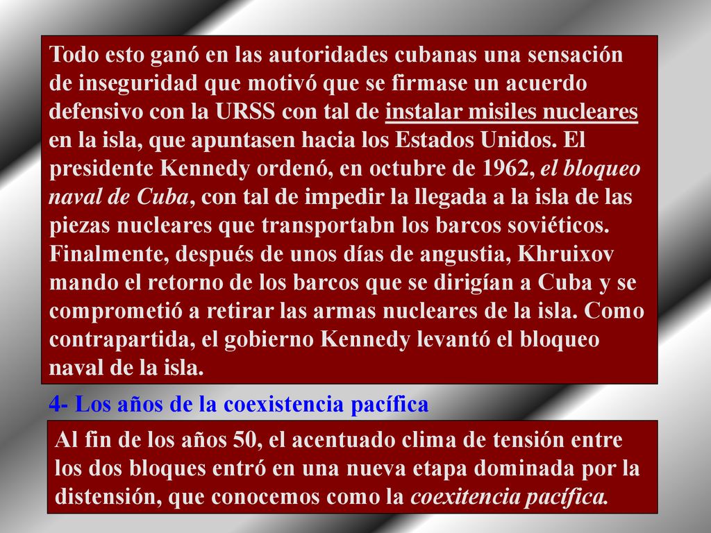 Todo esto ganó en las autoridades cubanas una sensación de inseguridad que motivó que se firmase un acuerdo defensivo con la URSS con tal de instalar misiles nucleares en la isla, que apuntasen hacia los Estados Unidos. El presidente Kennedy ordenó, en octubre de 1962, el bloqueo naval de Cuba, con tal de impedir la llegada a la isla de las piezas nucleares que transportabn los barcos soviéticos. Finalmente, después de unos días de angustia, Khruixov mando el retorno de los barcos que se dirigían a Cuba y se comprometió a retirar las armas nucleares de la isla. Como contrapartida, el gobierno Kennedy levantó el bloqueo naval de la isla.