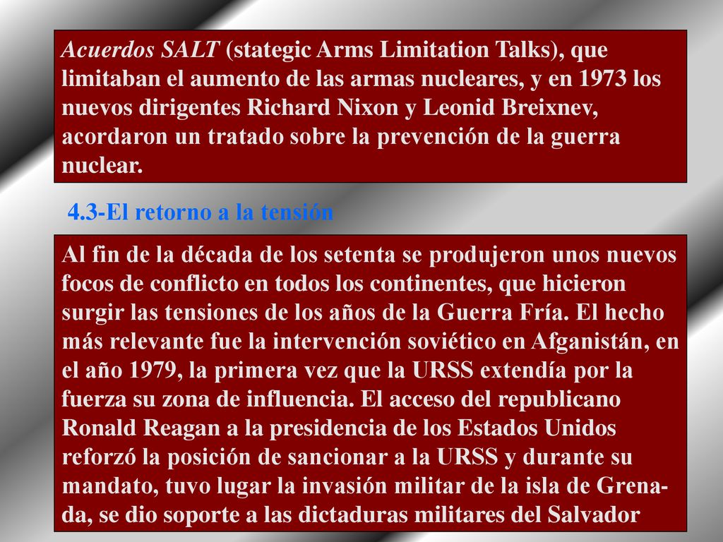 Acuerdos SALT (stategic Arms Limitation Talks), que limitaban el aumento de las armas nucleares, y en 1973 los nuevos dirigentes Richard Nixon y Leonid Breixnev, acordaron un tratado sobre la prevención de la guerra nuclear.