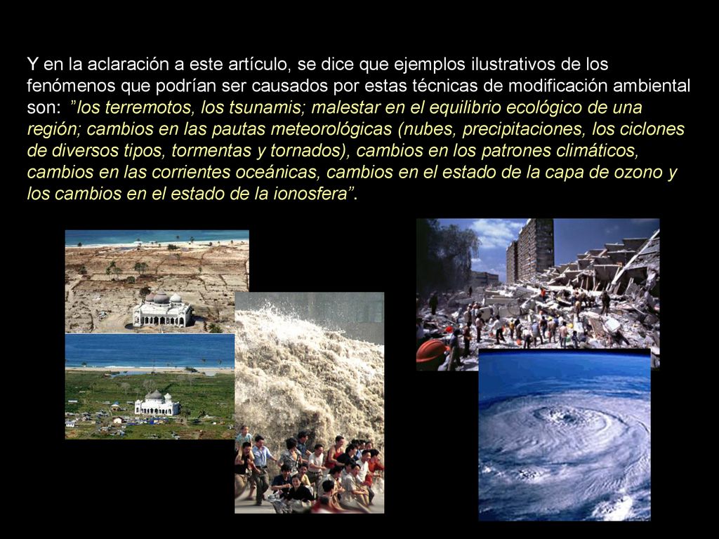 Y en la aclaración a este artículo, se dice que ejemplos ilustrativos de los fenómenos que podrían ser causados por estas técnicas de modificación ambiental son: los terremotos, los tsunamis; malestar en el equilibrio ecológico de una región; cambios en las pautas meteorológicas (nubes, precipitaciones, los ciclones de diversos tipos, tormentas y tornados), cambios en los patrones climáticos, cambios en las corrientes oceánicas, cambios en el estado de la capa de ozono y los cambios en el estado de la ionosfera .