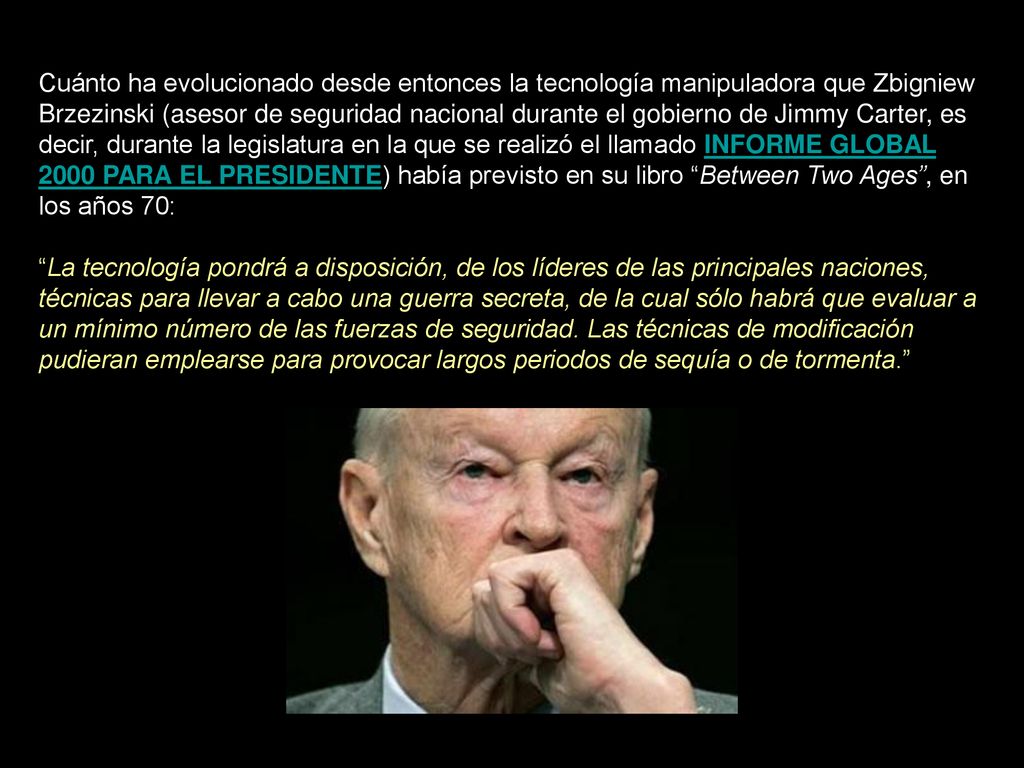 Cuánto ha evolucionado desde entonces la tecnología manipuladora que Zbigniew Brzezinski (asesor de seguridad nacional durante el gobierno de Jimmy Carter, es decir, durante la legislatura en la que se realizó el llamado INFORME GLOBAL 2000 PARA EL PRESIDENTE) había previsto en su libro Between Two Ages , en los años 70: