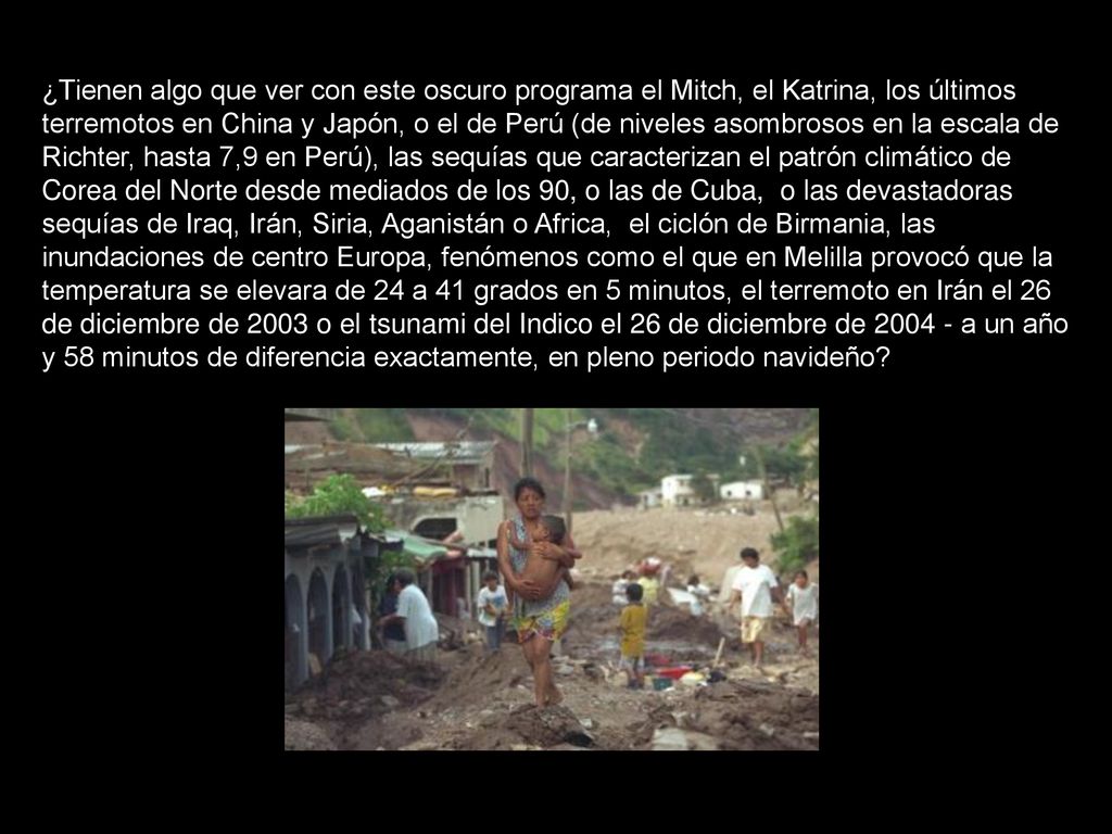 ¿Tienen algo que ver con este oscuro programa el Mitch, el Katrina, los últimos terremotos en China y Japón, o el de Perú (de niveles asombrosos en la escala de Richter, hasta 7,9 en Perú), las sequías que caracterizan el patrón climático de Corea del Norte desde mediados de los 90, o las de Cuba, o las devastadoras sequías de Iraq, Irán, Siria, Aganistán o Africa, el ciclón de Birmania, las inundaciones de centro Europa, fenómenos como el que en Melilla provocó que la temperatura se elevara de 24 a 41 grados en 5 minutos, el terremoto en Irán el 26 de diciembre de 2003 o el tsunami del Indico el 26 de diciembre de a un año y 58 minutos de diferencia exactamente, en pleno periodo navideño