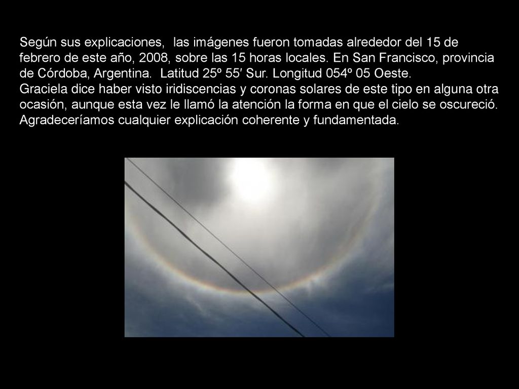 Según sus explicaciones, las imágenes fueron tomadas alrededor del 15 de febrero de este año, 2008, sobre las 15 horas locales. En San Francisco, provincia de Córdoba, Argentina. Latitud 25º 55′ Sur. Longitud 054º 05 Oeste.
