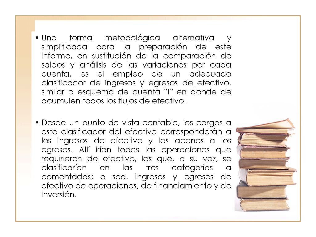 Una forma metodológica alternativa y simplificada para la preparación de este informe, en sustitución de la comparación de saldos y análisis de las variaciones por cada cuenta, es el empleo de un adecuado clasificador de ingresos y egresos de efectivo, similar a esquema de cuenta T en donde de acumulen todos los flujos de efectivo.