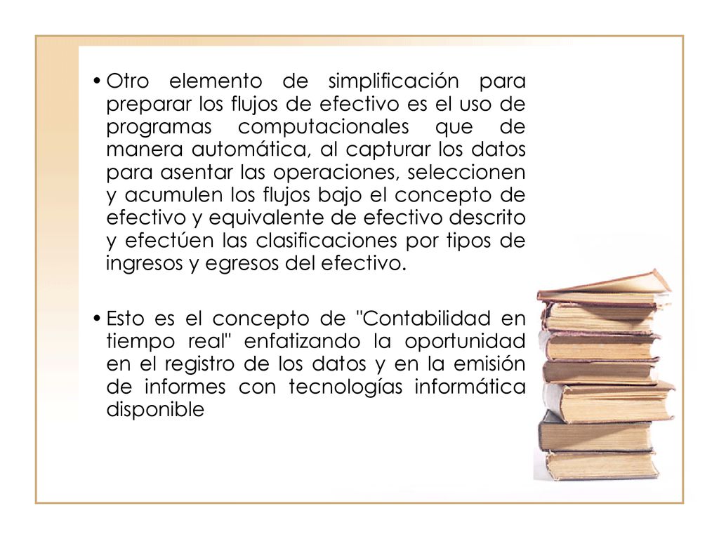 Otro elemento de simplificación para preparar los flujos de efectivo es el uso de programas computacionales que de manera automática, al capturar los datos para asentar las operaciones, seleccionen y acumulen los flujos bajo el concepto de efectivo y equivalente de efectivo descrito y efectúen las clasificaciones por tipos de ingresos y egresos del efectivo.