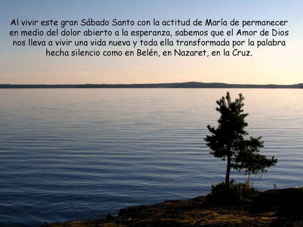 Al vivir este gran Sábado Santo con la actitud de María de permanecer en medio del dolor abierto a la esperanza, sabemos que el Amor de Dios nos lleva a vivir una vida nueva y toda ella transformada por la palabra hecha silencio como en Belén, en Nazaret, en la Cruz.