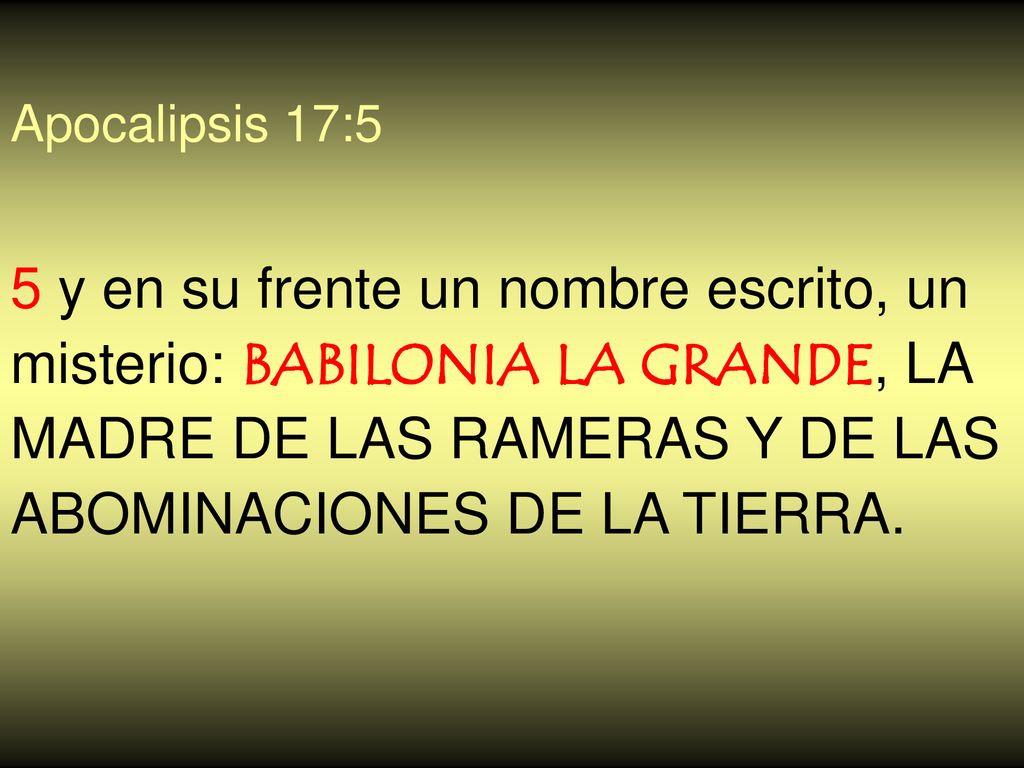 Apocalipsis 17:5 5 y en su frente un nombre escrito, un misterio: BABILONIA LA GRANDE, LA MADRE DE LAS RAMERAS Y DE LAS ABOMINACIONES DE LA TIERRA.