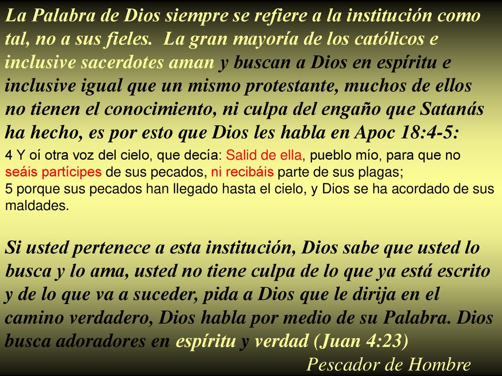 La Palabra de Dios siempre se refiere a la institución como tal, no a sus fieles. La gran mayoría de los católicos e inclusive sacerdotes aman y buscan a Dios en espíritu e inclusive igual que un mismo protestante, muchos de ellos no tienen el conocimiento, ni culpa del engaño que Satanás ha hecho, es por esto que Dios les habla en Apoc 18:4-5: