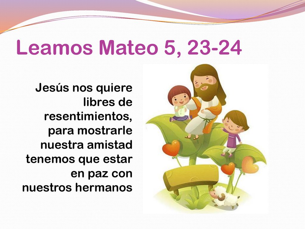Leamos Mateo 5, Jesús nos quiere libres de resentimientos, para mostrarle nuestra amistad tenemos que estar en paz con nuestros hermanos.