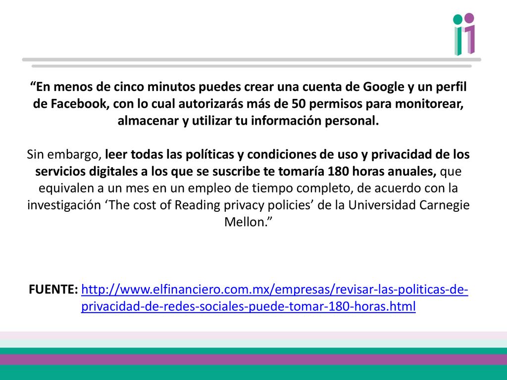 En menos de cinco minutos puedes crear una cuenta de Google y un perfil de Facebook, con lo cual autorizarás más de 50 permisos para monitorear, almacenar y utilizar tu información personal. Sin embargo, leer todas las políticas y condiciones de uso y privacidad de los servicios digitales a los que se suscribe te tomaría 180 horas anuales, que equivalen a un mes en un empleo de tiempo completo, de acuerdo con la investigación ‘The cost of Reading privacy policies’ de la Universidad Carnegie Mellon.