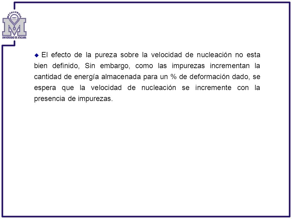 El efecto de la pureza sobre la velocidad de nucleación no esta bien definido, Sin embargo, como las impurezas incrementan la cantidad de energía almacenada para un % de deformación dado, se espera que la velocidad de nucleación se incremente con la presencia de impurezas.