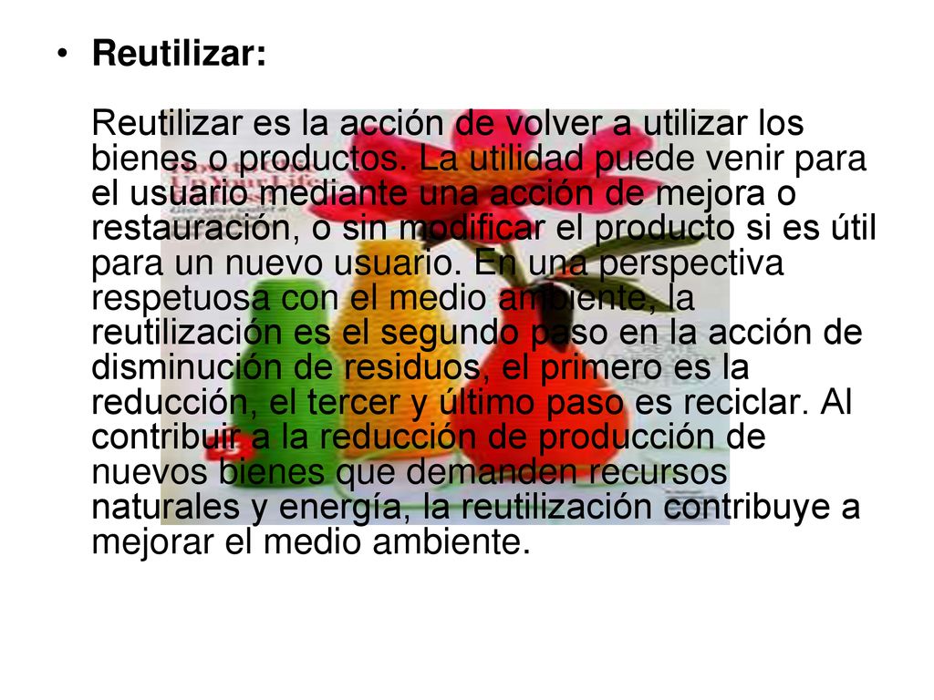 Reutilizar: Reutilizar es la acción de volver a utilizar los bienes o productos.