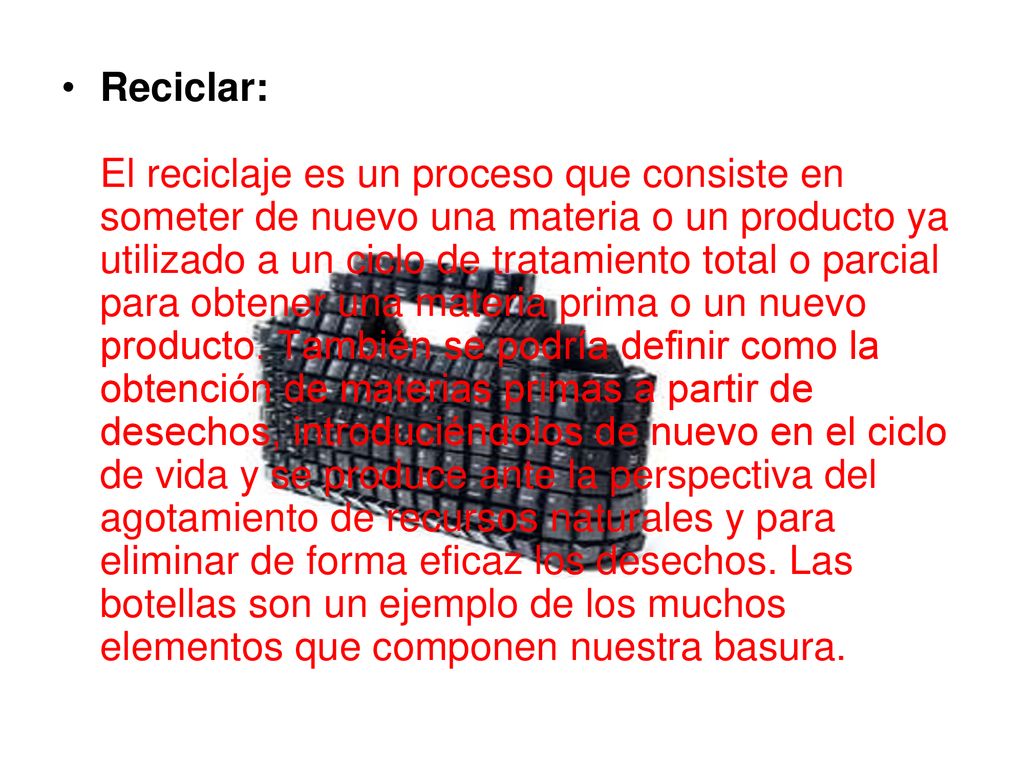Reciclar: El reciclaje es un proceso que consiste en someter de nuevo una materia o un producto ya utilizado a un ciclo de tratamiento total o parcial para obtener una materia prima o un nuevo producto.
