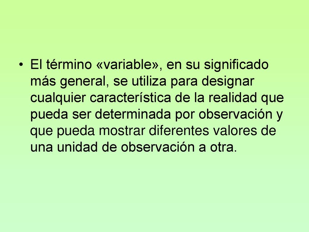 El término «variable», en su significado más general, se utiliza para designar cualquier característica de la realidad que pueda ser determinada por observación y que pueda mostrar diferentes valores de una unidad de observación a otra.