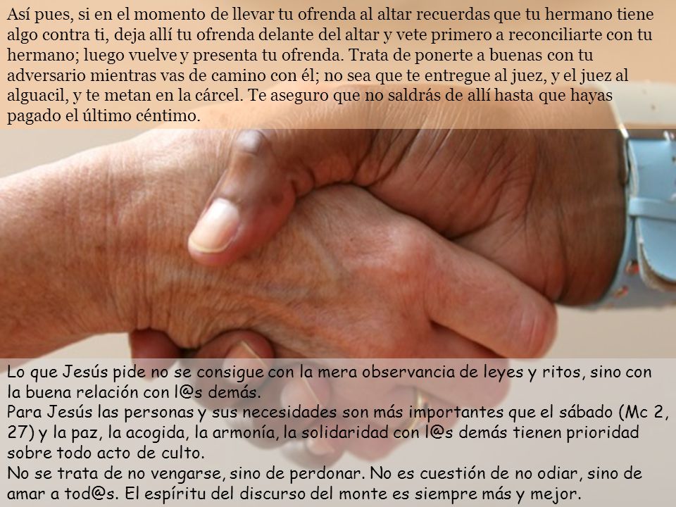 Así pues, si en el momento de llevar tu ofrenda al altar recuerdas que tu hermano tiene algo contra ti, deja allí tu ofrenda delante del altar y vete primero a reconciliarte con tu hermano; luego vuelve y presenta tu ofrenda. Trata de ponerte a buenas con tu adversario mientras vas de camino con él; no sea que te entregue al juez, y el juez al alguacil, y te metan en la cárcel. Te aseguro que no saldrás de allí hasta que hayas pagado el último céntimo.