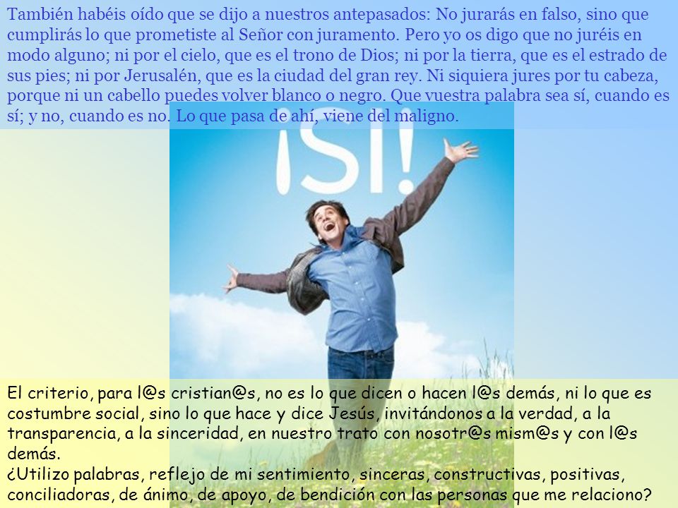 También habéis oído que se dijo a nuestros antepasados: No jurarás en falso, sino que cumplirás lo que prometiste al Señor con juramento. Pero yo os digo que no juréis en modo alguno; ni por el cielo, que es el trono de Dios; ni por la tierra, que es el estrado de sus pies; ni por Jerusalén, que es la ciudad del gran rey. Ni siquiera jures por tu cabeza, porque ni un cabello puedes volver blanco o negro. Que vuestra palabra sea sí, cuando es sí; y no, cuando es no. Lo que pasa de ahí, viene del maligno.