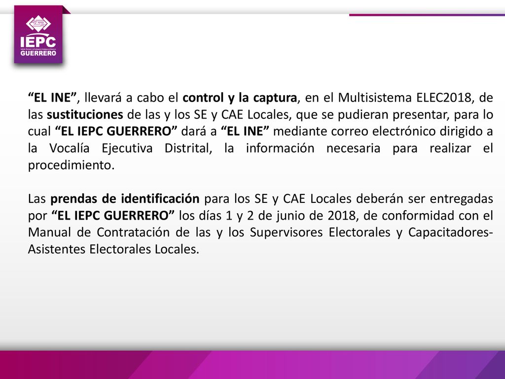 EL INE , llevará a cabo el control y la captura, en el Multisistema ELEC2018, de las sustituciones de las y los SE y CAE Locales, que se pudieran presentar, para lo cual EL IEPC GUERRERO dará a EL INE mediante correo electrónico dirigido a la Vocalía Ejecutiva Distrital, la información necesaria para realizar el procedimiento.