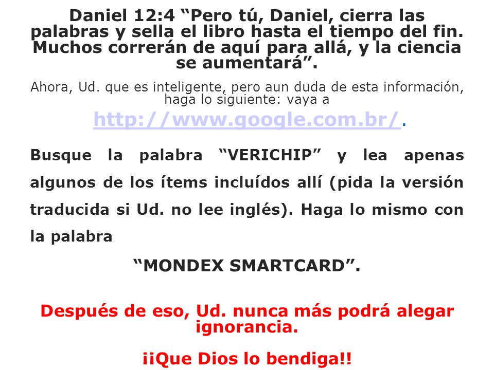 Daniel 12:4 Pero tú, Daniel, cierra las palabras y sella el libro hasta el tiempo del fin. Muchos correrán de aquí para allá, y la ciencia se aumentará . Ahora, Ud. que es inteligente, pero aun duda de esta información, haga lo siguiente: vaya a