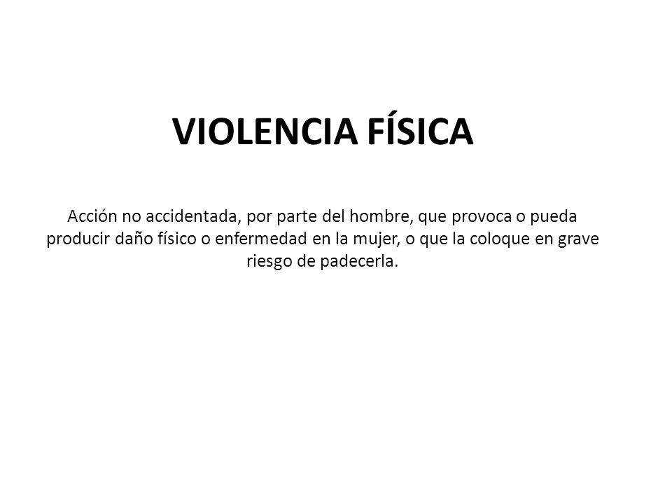 VIOLENCIA FÍSICA Acción no accidentada, por parte del hombre, que provoca o pueda producir daño físico o enfermedad en la mujer, o que la coloque en grave riesgo de padecerla.