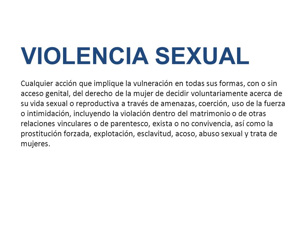 VIOLENCIA SEXUAL Cualquier acción que implique la vulneración en todas sus formas, con o sin acceso genital, del derecho de la mujer de decidir voluntariamente acerca de su vida sexual o reproductiva a través de amenazas, coerción, uso de la fuerza o intimidación, incluyendo la violación dentro del matrimonio o de otras relaciones vinculares o de parentesco, exista o no convivencia, así como la prostitución forzada, explotación, esclavitud, acoso, abuso sexual y trata de mujeres.