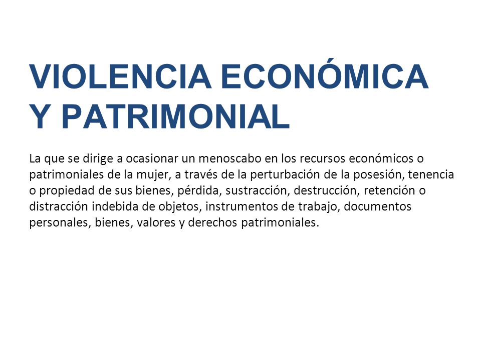 VIOLENCIA ECONÓMICA Y PATRIMONIAL La que se dirige a ocasionar un menoscabo en los recursos económicos o patrimoniales de la mujer, a través de la perturbación de la posesión, tenencia o propiedad de sus bienes, pérdida, sustracción, destrucción, retención o distracción indebida de objetos, instrumentos de trabajo, documentos personales, bienes, valores y derechos patrimoniales.