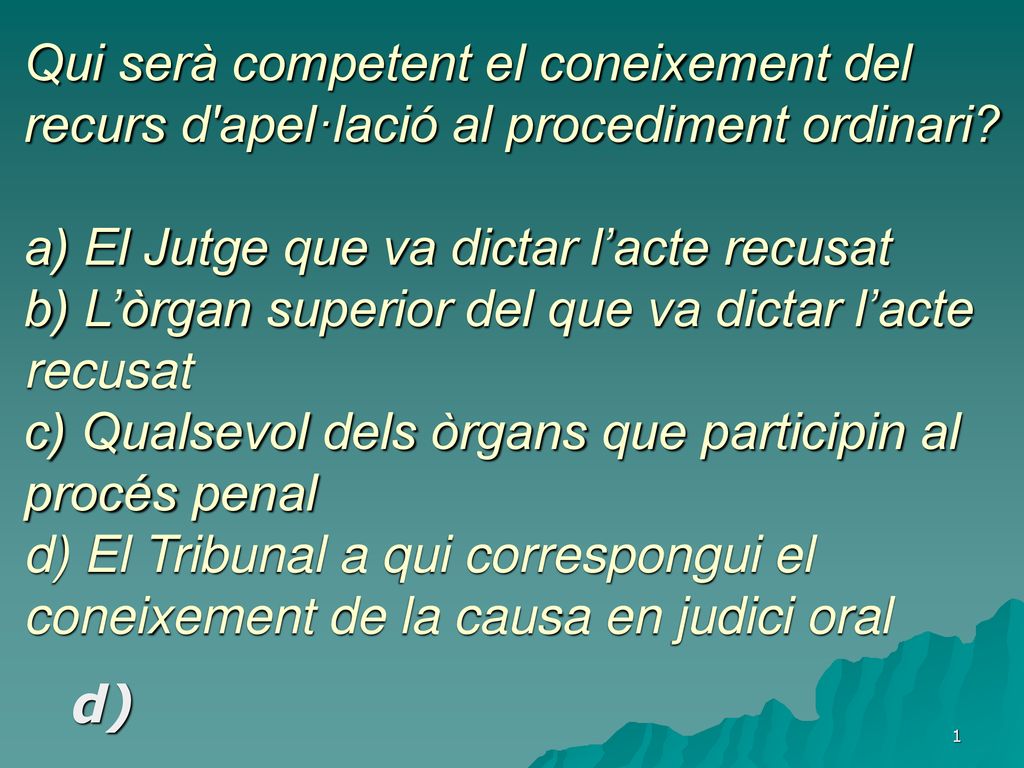 Qui serà competent el coneixement del recurs d apel·lació al procediment ordinari a) El Jutge que va dictar l’acte recusat b) L’òrgan superior del que va dictar l’acte recusat c) Qualsevol dels òrgans que participin al procés penal d) El Tribunal a qui correspongui el coneixement de la causa en judici oral