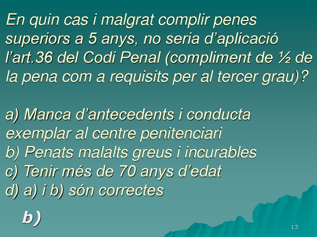 En quin cas i malgrat complir penes superiors a 5 anys, no seria d’aplicació l’art.36 del Codi Penal (compliment de ½ de la pena com a requisits per al tercer grau) a) Manca d’antecedents i conducta exemplar al centre penitenciari b) Penats malalts greus i incurables c) Tenir més de 70 anys d’edat d) a) i b) són correctes