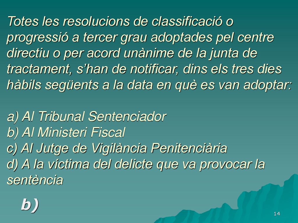 Totes les resolucions de classificació o progressió a tercer grau adoptades pel centre directiu o per acord unànime de la junta de tractament, s’han de notificar, dins els tres dies hàbils següents a la data en què es van adoptar: a) Al Tribunal Sentenciador b) Al Ministeri Fiscal c) Al Jutge de Vigilància Penitenciària d) A la víctima del delicte que va provocar la sentència