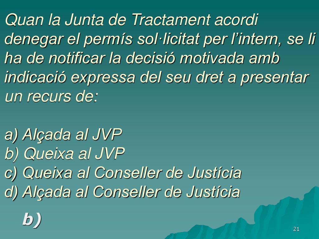 Quan la Junta de Tractament acordi denegar el permís sol·licitat per l’intern, se li ha de notificar la decisió motivada amb indicació expressa del seu dret a presentar un recurs de: a) Alçada al JVP b) Queixa al JVP c) Queixa al Conseller de Justícia d) Alçada al Conseller de Justícia