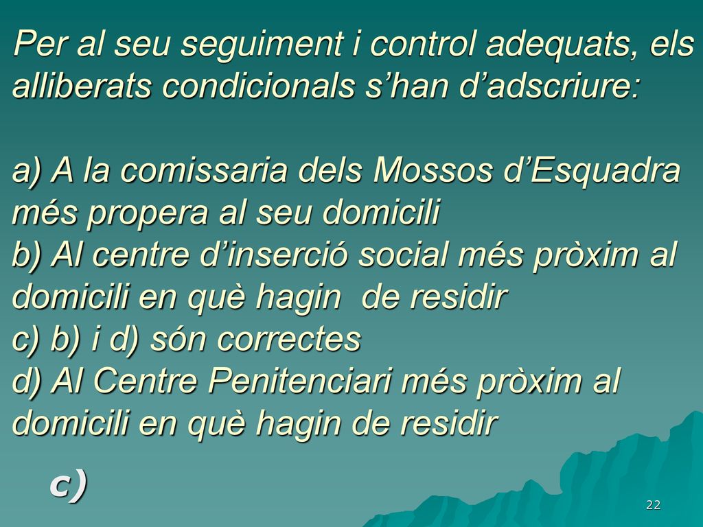 Per al seu seguiment i control adequats, els alliberats condicionals s’han d’adscriure: a) A la comissaria dels Mossos d’Esquadra més propera al seu domicili b) Al centre d’inserció social més pròxim al domicili en què hagin de residir c) b) i d) són correctes d) Al Centre Penitenciari més pròxim al domicili en què hagin de residir