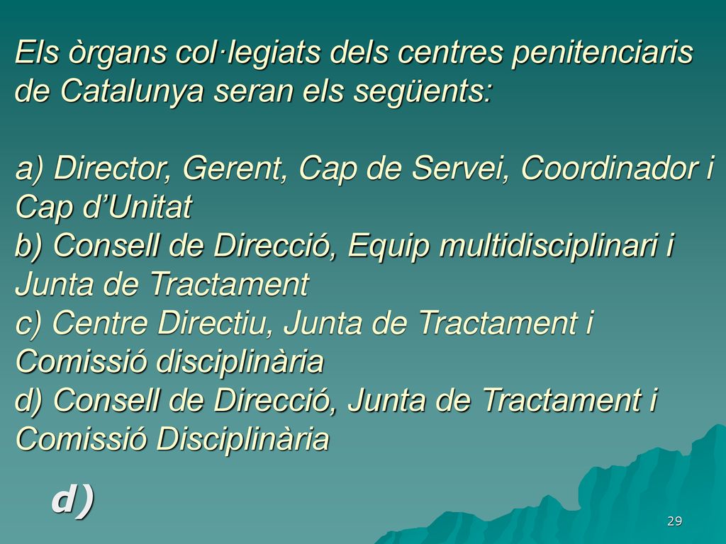 Els òrgans col·legiats dels centres penitenciaris de Catalunya seran els següents: a) Director, Gerent, Cap de Servei, Coordinador i Cap d’Unitat b) Consell de Direcció, Equip multidisciplinari i Junta de Tractament c) Centre Directiu, Junta de Tractament i Comissió disciplinària d) Consell de Direcció, Junta de Tractament i Comissió Disciplinària