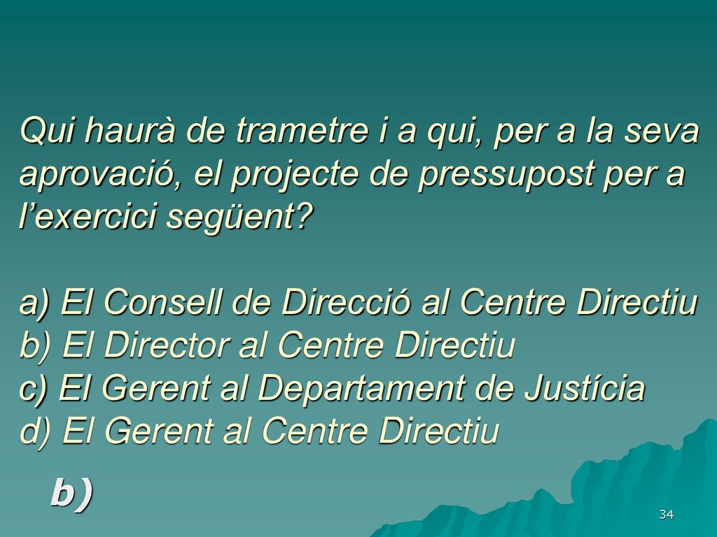 Qui haurà de trametre i a qui, per a la seva aprovació, el projecte de pressupost per a l’exercici següent a) El Consell de Direcció al Centre Directiu b) El Director al Centre Directiu c) El Gerent al Departament de Justícia d) El Gerent al Centre Directiu