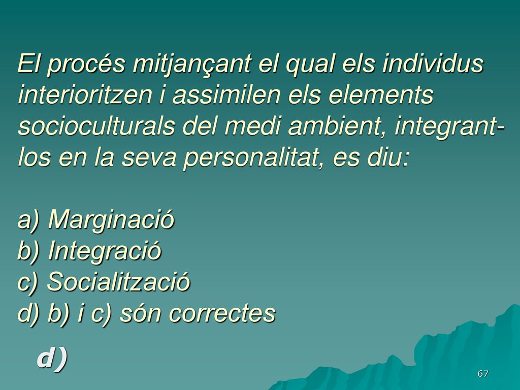 El procés mitjançant el qual els individus interioritzen i assimilen els elements socioculturals del medi ambient, integrant-los en la seva personalitat, es diu: a) Marginació b) Integració c) Socialització d) b) i c) són correctes